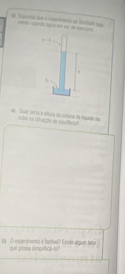 Suponha que o experimento de Torricli teja 
releito esendo água em var de mercário.
p=0
h
P_0
a) Qual seria a altura da coluna de líquido no 
tubo na situação de equilíbrio? 
b) O experimento é factível? Existe algum fator 
que possa simplificá-lo?