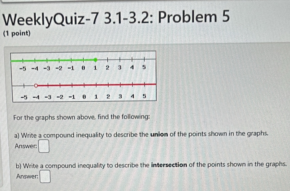 WeeklyQuiz-7 3.1-3.2: Problem 5 
(1 point) 
For the graphs shown above, find the following: 
a) Write a compound inequality to describe the union of the points shown in the graphs. 
Answer: □ 
b) Write a compound inequality to describe the intersection of the points shown in the graphs. 
Answer: □