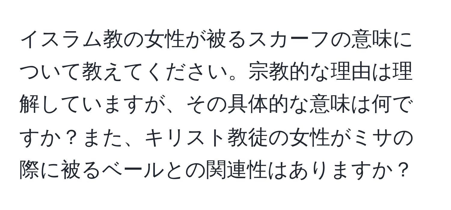 イスラム教の女性が被るスカーフの意味について教えてください。宗教的な理由は理解していますが、その具体的な意味は何ですか？また、キリスト教徒の女性がミサの際に被るベールとの関連性はありますか？