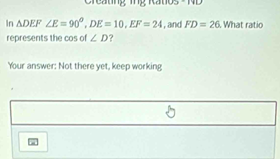 Creating ing Ratios - ND 
In △ DEF ∠ E=90^O, DE=10, EF=24 , and FD=26. What ratio 
represents the cos of ∠ D ? 
Your answer: Not there yet, keep working