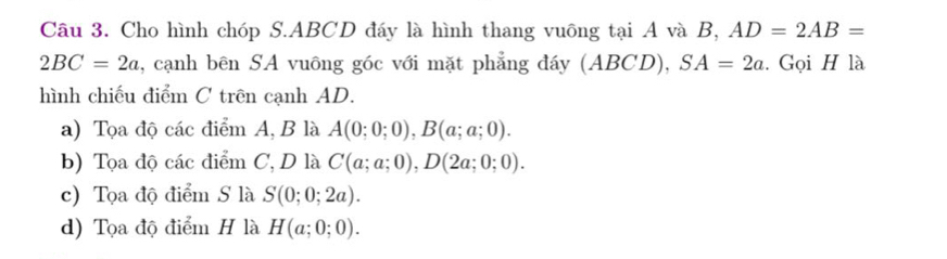 Cho hình chóp S. ABCD đáy là hình thang vuông tại A và B, AD=2AB=
2BC=2a , cạnh bên SA vuông góc với mặt phẳng đáy (ABCD), SA=2a. Gọi H là
hình chiếu điểm C trên cạnh AD.
a) Tọa độ các điểm A, B là A(0;0;0), B(a;a;0).
b) Tọa độ các điểm C, D là C(a;a;0), D(2a;0;0).
c) Tọa độ điểm S là S(0;0;2a).
d) Tọa độ điểm H là H(a;0;0).