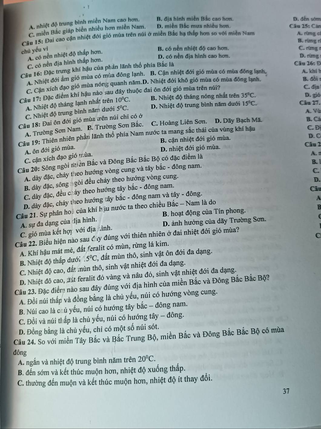 A. nhiệt độ trung bình miền Nam cao hơn. B. địa hình miền Bắc cao hơn. D. dễn sớm
C. miền Bắc giáp biển nhiều hơn miền Nam. D. miền Bắc mưa nhiều hơn. Câu 25: Căn
Câu 15: Đai cao cận nhiệt đới gió mùa trên núi ở miền Bắc hạ thấp hơn so với miền Nam A. rừmng cá
B. rừng rì
chủ yếu vì
B. có nền nhiệt độ cao hơn. C. rừng r
A. có nền nhiệt độ thấp hơn.
D. có nền địa hình cao hơn. D. rừng
C. có nền địa hình thấp hơn.
Câu 16: Đặc trưng khí hậu của phần lãnh thổ phía Bắc là
Câu 26: Đ
A. Nhiệt đới ẩm gió mùa có mùa đông lạnh. B. Cận nhiệt đới gió mùa có mùa đông lạnh. A. khí h
C. Cận xích đạo gió mùa nóng quanh năm.D. Nhiệt đới khô gió mùa có mùa đông lạnh.
B. đồi r
Câu 17: Đặc điểm khí hậu nào sau đây thuộc đai ôn đới gió mùa trên núi? C. địa
A. Nhiệt độ tháng lạnh nhất trên 10°C. B. Nhiệt độ tháng nóng nhất trên 35°C.
D. gió
C. Nhiệt độ trung bình năm dưới 5^0C. D. Nhiệt độ trung bình năm dưới 15°C.
Câu 27.
A. Vũ
Câu 18: Đai ôn đới gió mùa trên núi chỉ có ở
A. Trường Sơn Nam. B. Trường Sơn Bắc. C. Hoàng Liên Sơn. D. Dãy Bạch Mã.
B. Cá
Câu 19: Thiên nhiên phần lãnh thổ phía Nam nước ta mang sắc thái của vùng khí hậu
C. Đị
B. cận nhiệt đới gió mùa.
D. C
A. ôn đới gió mùa.
D. nhiệt đới gió mùa.
Câu 2
C. cận xích đạo gió mùa.
A. n
B. 
Câu 20: Sông ngòi miền Bắc và Đông Bắc Bắc Bộ có đặc điểm là
C.
A. dày đặc, chảy theo hướng vòng cung và tây bắc - đông nam.
B. dày đặc, sông ngòi đều chảy theo hướng vòng cung.
D.
C. dày đặc, đều chảy theo hướng tây bắc - đông nam.
Câu
D. dày đặc, chảy theo hướng tây bắc - đông nam và tây - đông.
A
Câu 21. Sự phân hoá của khí hậu nước ta theo chiều Bắc - Nam là do
B. hoạt động của Tín phong. B
A. sự đa dạng của địa hình.
C. gió mùa kết hợi với địa hình. D. ảnh hưởng của dãy Trường Sơn.
(
C
Câu 22. Biểu hiện nào sau đ ây đúng với thiên nhiên ở đai nhiệt đới gió mùa?
A. Khí hậu mát mẻ, đất feralit có mùn, rừng lá kim.
B. Nhiệt độ thấp dưới.5°C #, đất mùn thô, sinh vật ôn đới đa dạng.
C. Nhiệt độ cao, đất mùn thô, sinh vật nhiệt đới đa dạng.
D. Nhiệt đô cao, đất feralit đỏ vàng và nâu đỏ, sinh vật nhiệt đới đa dạng.
Câu 23. Đặc điểm nào sau đây đúng với địa hình của miền Bắc và Đông Bắc Bắc Bộ?
A. Đồi núi thấp và đồng bằng là chủ yếu, núi có hướng vòng cung.
B. Núi cao là chủ yếu, núi có hướng tây bắc - đông nam.
C. Đồi và núi thấp là chủ yếu, núi có hướng tây - đông.
D. Đồng bằng là chủ yếu, chỉ có một số núi sót.
Câu 24. So với miền Tây Bắc và Bắc Trung Bộ, miền Bắc và Đông Bắc Bắc Bộ có mùa
đông
A. ngắn và nhiệt độ trung bình năm trên 20°C.
B. đến sớm và kết thúc muộn hơn, nhiệt độ xuống thấp.
C. thường đến muộn và kết thúc muộn hơn, nhiệt độ ít thay đổi.
37