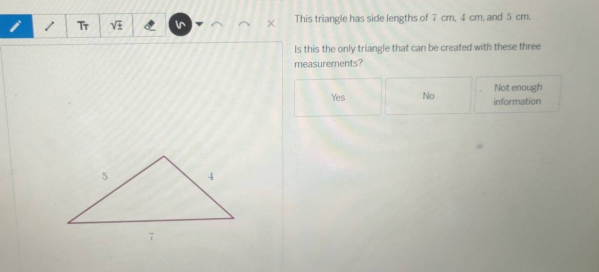 Tr sqrt(± ) This triangle has side lengths of 7 cm, 4 cm, and 5 cm.
ls this the only triangle that can be created with these three
measurements?
Not enough
Yes No information