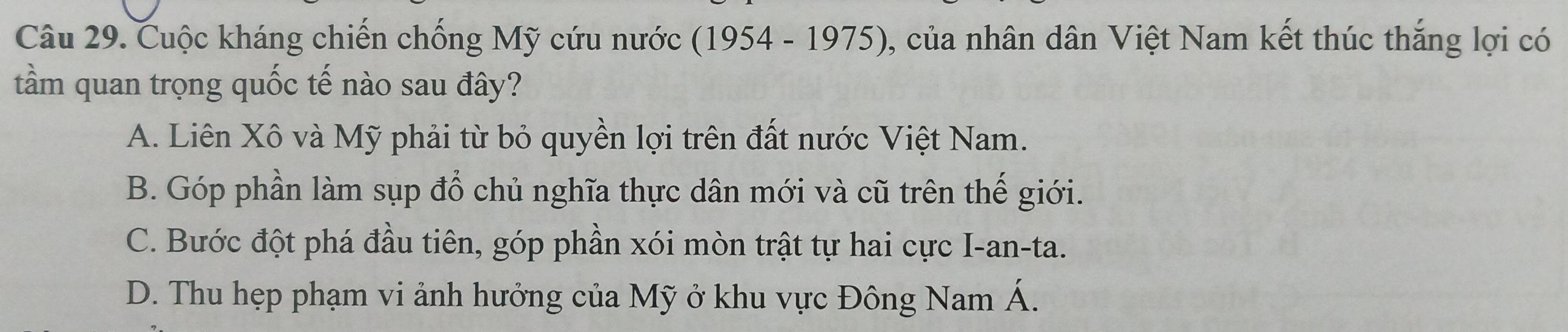 Cuộc kháng chiến chống Mỹ cứu nước (1954 - 1975), của nhân dân Việt Nam kết thúc thắng lợi có
tầm quan trọng quốc tế nào sau đây?
A. Liên Xô và Mỹ phải từ bỏ quyền lợi trên đất nước Việt Nam.
B. Góp phần làm sụp đổ chủ nghĩa thực dân mới và cũ trên thế giới.
C. Bước đột phá đầu tiên, góp phần xói mòn trật tự hai cực I-an-ta.
D. Thu hẹp phạm vi ảnh hưởng của Mỹ ở khu vực Đông Nam Á.