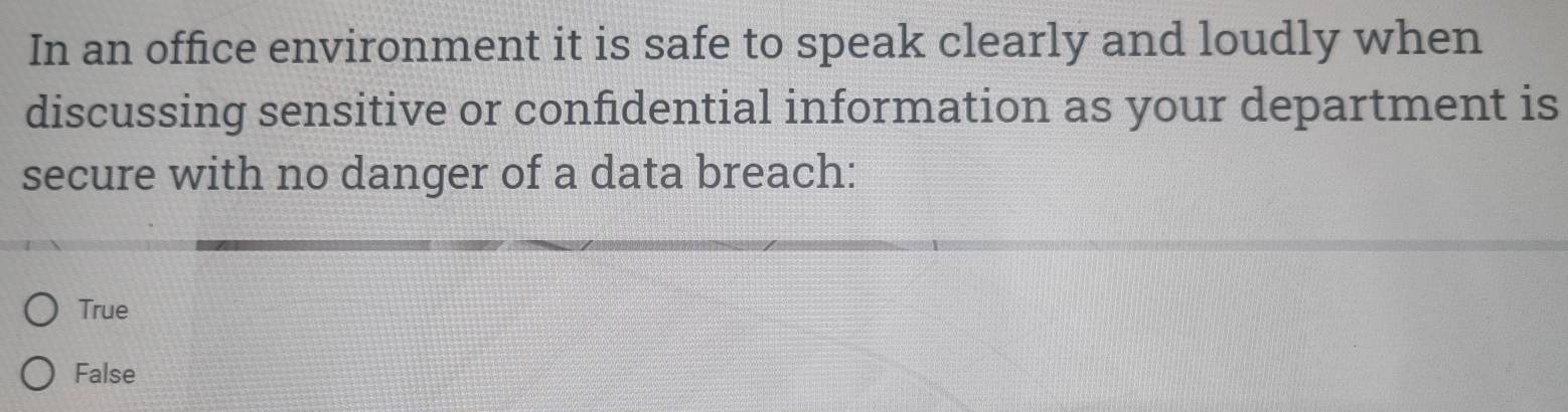 In an office environment it is safe to speak clearly and loudly when
discussing sensitive or confidential information as your department is
secure with no danger of a data breach:
True
False