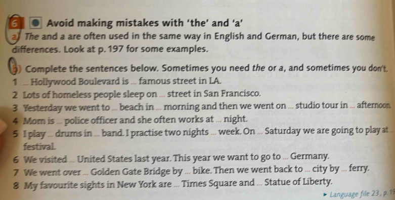 6 . Avoid making mistakes with ‘the’ and ‘a’ 
a) The and a are often used in the same way in English and German, but there are some 
differences. Look at p. 197 for some examples. 
) Complete the sentences below. Sometimes you need the or a, and sometimes you don't. 
1 .. Hollywood Boulevard is ... famous street in LA. 
2 Lots of homeless people sleep on ... street in San Francisco. 
3 Yesterday we went to ... beach in ... morning and then we went on ... studio tour in ... afternoon 
4 Mom is ... police officer and she often works at ... night. 
5 I play ... drums in ... band. I practise two nights ... week. On ... Saturday we are going to play at 
festival. 
6 We visited ... United States last year. This year we want to go to ... Germany. 
7 We went over ... Golden Gate Bridge by ... bike. Then we went back to ... city by ... ferry. 
8 My favourite sights in New York are ... Times Square and ... Statue of Liberty. 
Language file 23 , p.19