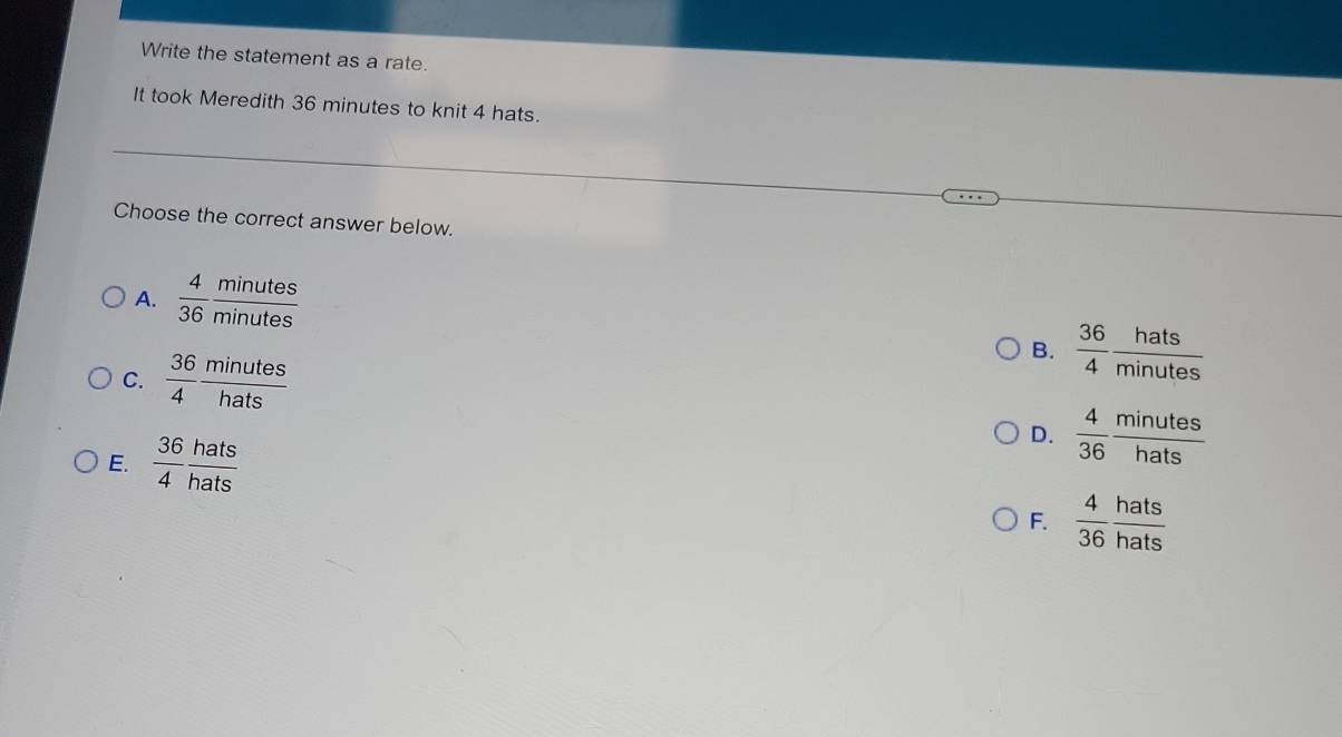 Write the statement as a rate.
It took Meredith 36 minutes to knit 4 hats.
Choose the correct answer below.
A.  4/36  minutes/minutes 
C.  36/4  minutes/hats 
B.  36/4  hats/minutes 
E.  36/4  hats/hats 
D.  4/36  minutes/hats 
F.  4/36  hats/hats 