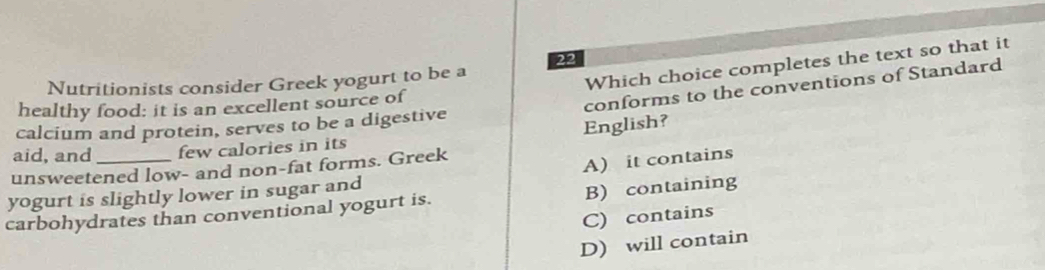 Nutritionists consider Greek yogurt to be a
Which choice completes the text so that it
healthy food: it is an excellent source of
conforms to the conventions of Standard
calcium and protein, serves to be a digestive
English?
aid, and few calories in its
unsweetened low- and non-fat forms. Greek
A) it contains
yogurt is slightly lower in sugar and
carbohydrates than conventional yogurt is. B) containing
C) contains
D) will contain