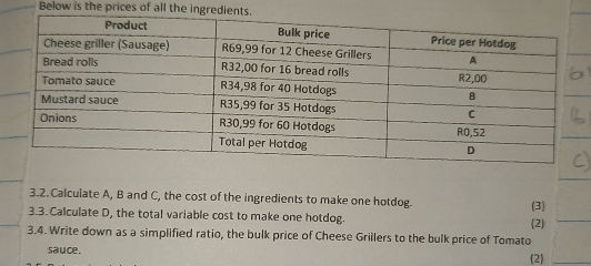 Below is the prices of all the ingredien 
3.2.Calculate A, B and C, the cost of the ingredients to make one hotdog. 
_ 
3.3. Calculate D, the total variable cost to make one hotdog. (2) (3) 
3.4. Write down as a simplified ratio, the bulk price of Cheese Grillers to the bulk price of Tomato 
sauce. 2)_