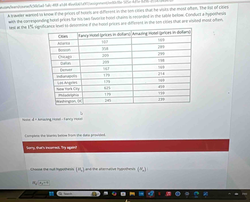 A traveler wanted to know if the prices of hotels are different in the ten cities that he visits the most often. The list of cities
with the corresponding hotel prices for his two favorite hotel chains is recorded in the table below. Conduct a hypothesis
test at the 1% sigine if the hotel prices are different in the ten cities that are visited most often.
Note: d= Amazing Hotel - Fancy Hotel
Complete the blanks below from the data provided.
Sorry, that's incorrect. Try again?
Choose the null hypothesis (H_0) and the alternative hypothesis (H_a) :
H_osqrt(mu _d)=0
Search