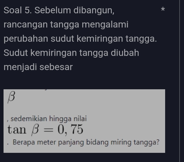 Soal 5. Sebelum dibangun, 
* 
rancangan tangga mengalami 
perubahan sudut kemiringan tangga. 
Sudut kemiringan tangga diubah 
menjadi sebesar
β
, sedemikian hingga nilai
tan beta =0,75. Berapa meter panjang bidang miring tangga?