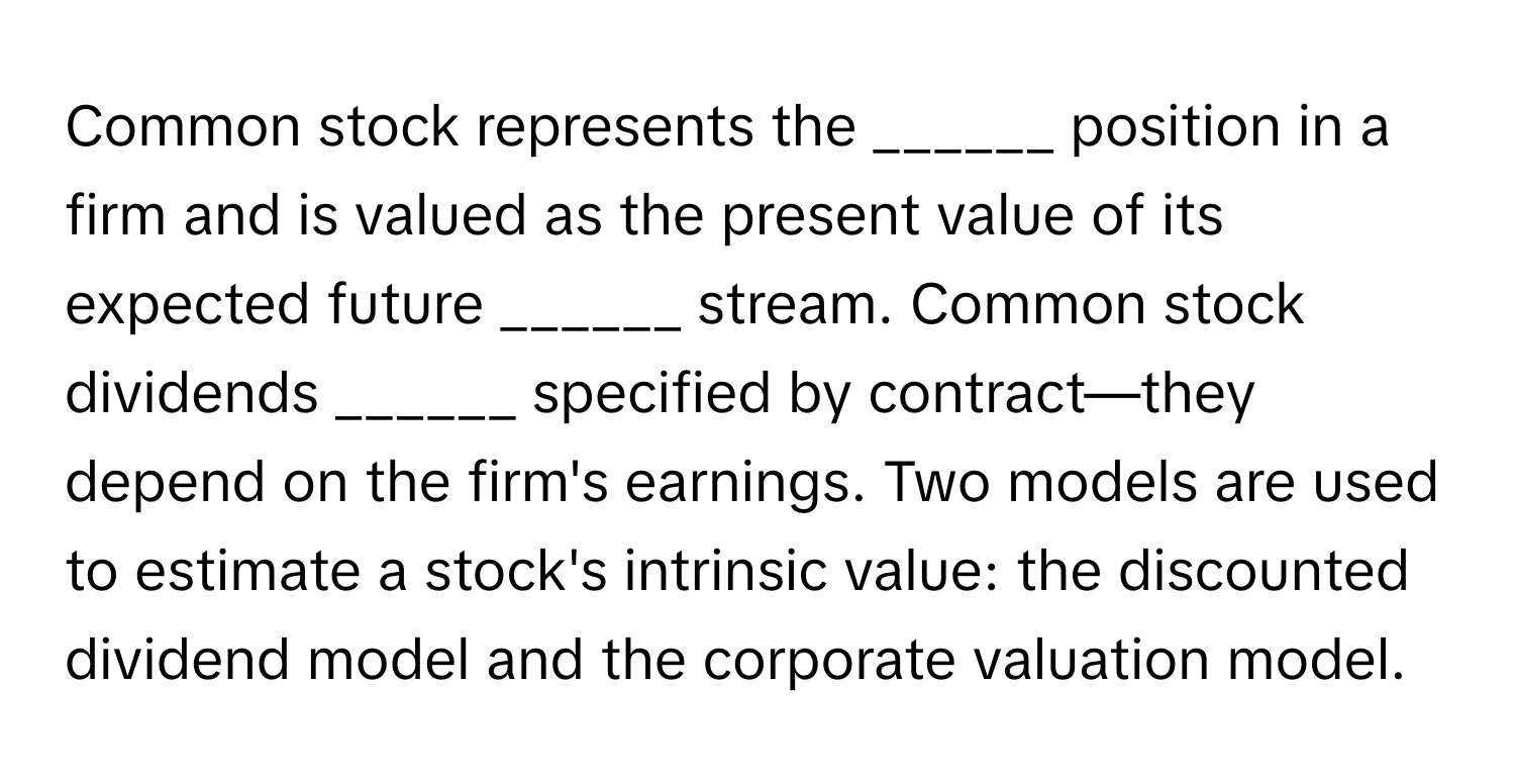 Common stock represents the ______ position in a firm and is valued as the present value of its expected future ______ stream. Common stock dividends ______ specified by contract—they depend on the firm's earnings. Two models are used to estimate a stock's intrinsic value: the discounted dividend model and the corporate valuation model.