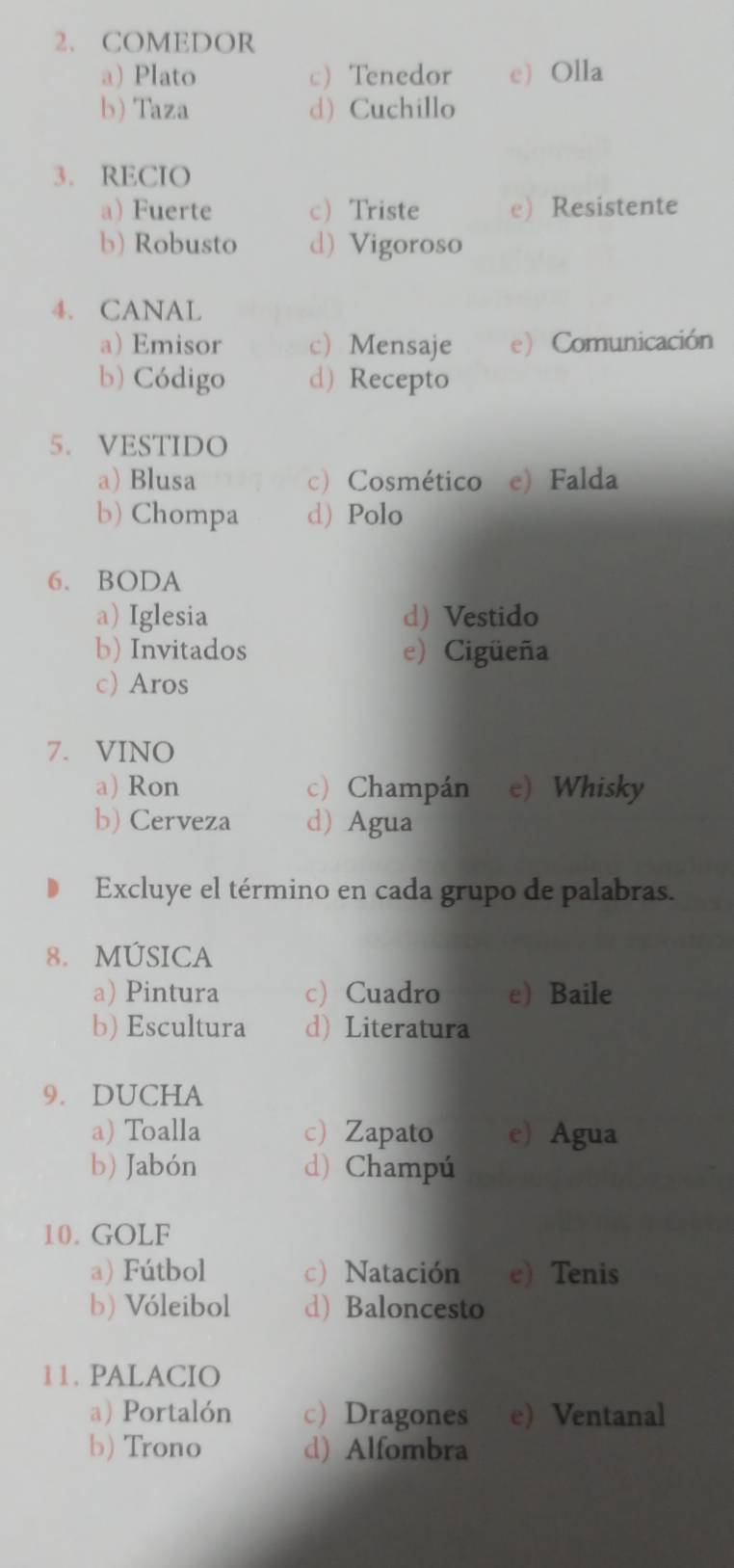 COMEDOR
a) Plato c) Tenedor e) Olla
b) Taza d) Cuchillo
3. RECIO
a) Fuerte c) Triste e)Resistente
b) Robusto d) Vigoroso
4. CANAL
a) Emisor c) Mensaje e Comunicación
b) Código d) Recepto
5. VESTIDO
a) Blusa c) Cosmético e) Falda
b) Chompa d) Polo
6. BODA
a) Iglesia d) Vestido
b) Invitados e) Cigüeña
c) Aros
7. VINO
a) Ron c) Champán e) Whisky
b) Cerveza d) Agua
Excluye el término en cada grupo de palabras.
8. MÚSICA
a) Pintura c) Cuadro e) Baile
b) Escultura d) Literatura
9. DUCHA
a) Toalla c Zapato e) Agua
b) Jabón d) Champú
10. GOLF
a) Fútbol c) Natación e) Tenis
b) Vóleibol d) Baloncesto
11. PALACIO
a) Portalón c)Dragones e) Ventanal
b) Trono d) Alfombra