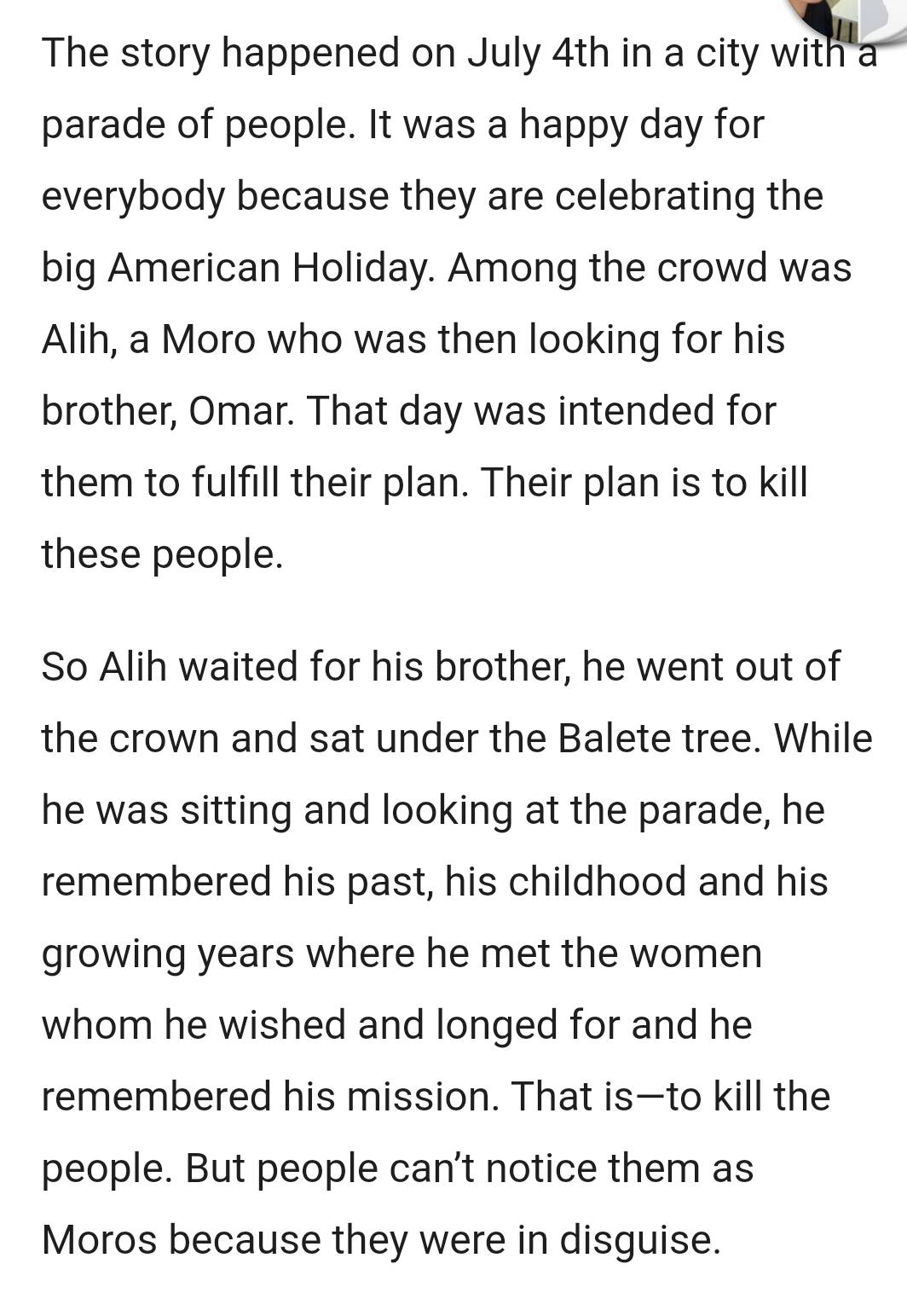 The story happened on July 4th in a city with a 
parade of people. It was a happy day for 
everybody because they are celebrating the 
big American Holiday. Among the crowd was 
Alih, a Moro who was then looking for his 
brother, Omar. That day was intended for 
them to fulfill their plan. Their plan is to kill 
these people. 
So Alih waited for his brother, he went out of 
the crown and sat under the Balete tree. While 
he was sitting and looking at the parade, he 
remembered his past, his childhood and his 
growing years where he met the women 
whom he wished and longed for and he 
remembered his mission. That is—to kill the 
people. But people can't notice them as 
Moros because they were in disguise.