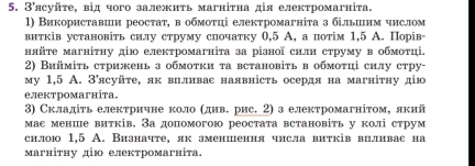 3'ясуйτе, від чого залежиτь магніτна дія електромагніта.
1) Використавин реостат, в обмотці електромагніта з більиим чнслом
витків установіть силу струму спочатку 0,5 А, а потім 1,5 А. Порів-
нйτе магніτηу дю електромагніта за різної сили струму в обмотці.
2) Виймίτь стрижень з обмоτки τа встановіть в обмоτці силу стру-
му 1,5 A. З'ясуйτе, як впливас наявність осердя на магніτηу дю
електромагніта.
3) Складіть електричне коло (дивΒ рис. 2) з електромагнітом, лкий
мас менше витків. Задопомогою реостата встановіть у колі струм
силою 1,5 A. Визначте, як зменшення числа витків вцливас на
Mагніτηу дю електромагнίτa.