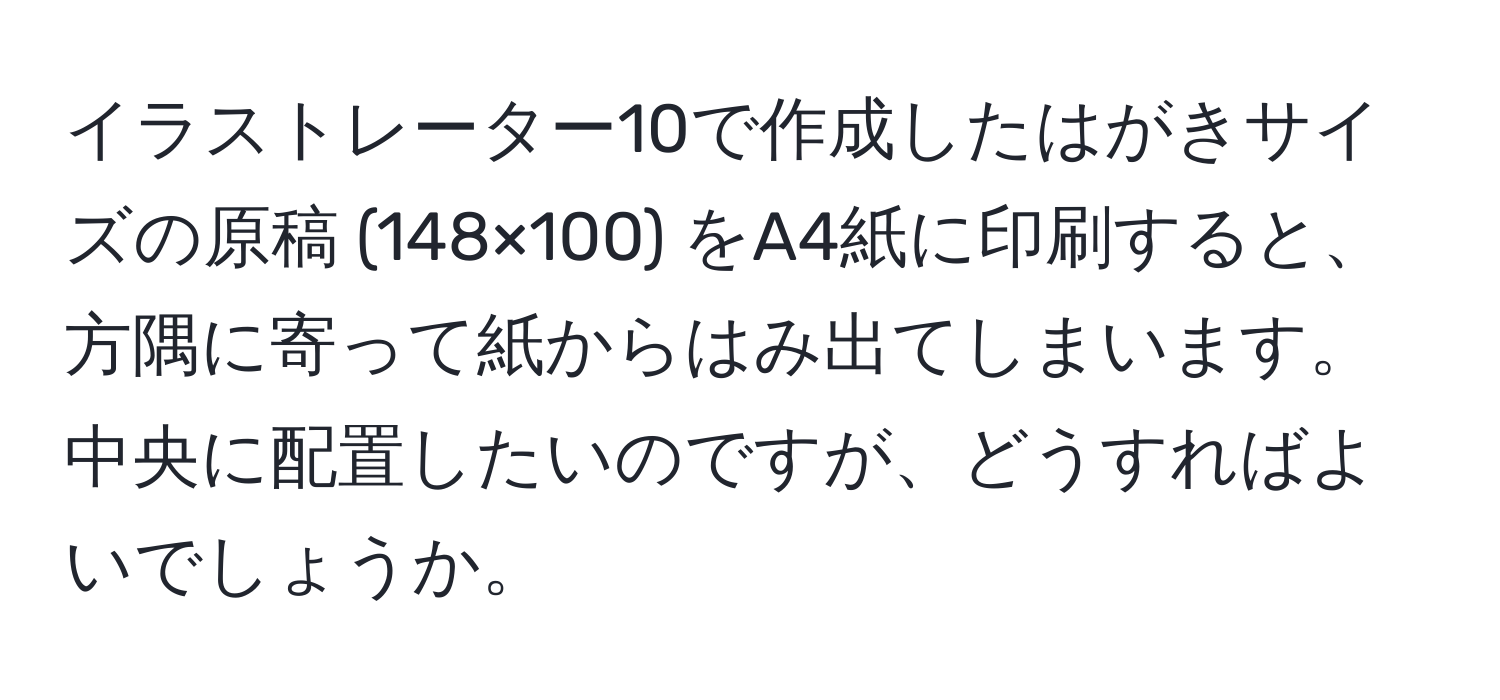 イラストレーター10で作成したはがきサイズの原稿 (148×100) をA4紙に印刷すると、方隅に寄って紙からはみ出てしまいます。中央に配置したいのですが、どうすればよいでしょうか。