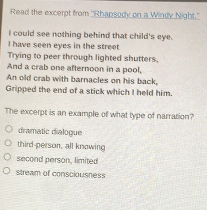 Read the excerpt from ''Rhapsody on a Windy Night.''
I could see nothing behind that child's eye.
I have seen eyes in the street
Trying to peer through lighted shutters,
And a crab one afternoon in a pool,
An old crab with barnacles on his back,
Gripped the end of a stick which I held him.
The excerpt is an example of what type of narration?
dramatic dialogue
third-person, all knowing
second person, limited
stream of consciousness