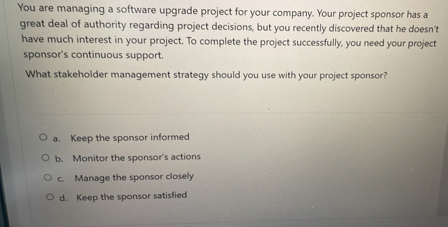 You are managing a software upgrade project for your company. Your project sponsor has a
great deal of authority regarding project decisions, but you recently discovered that he doesn't
have much interest in your project. To complete the project successfully, you need your project
sponsor's continuous support.
What stakeholder management strategy should you use with your project sponsor?
a. Keep the sponsor informed
b. Monitor the sponsor's actions
c. Manage the sponsor closely
d. Keep the sponsor satisfied