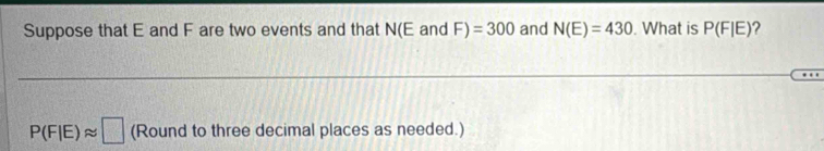 Suppose that E and F are two events and that N(E and F)=300 and N(E)=430. What is P(F|E) ?
P(F|E)approx □ (Round to three decimal places as needed.)