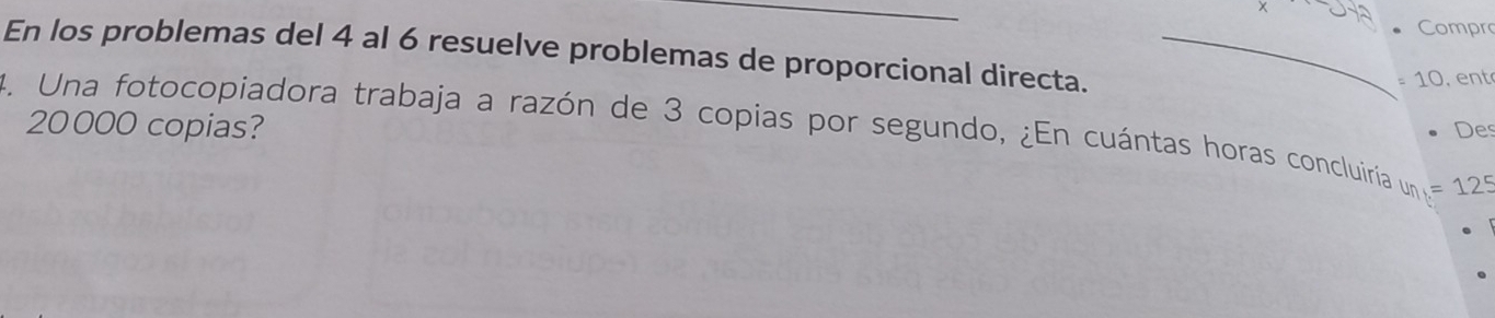 un Compro 
En los problemas del 4 al 6 resuelve problemas de proporcional directa._ 
, C 
, en t
20000 copias? Des 
4. Una fotocopiadora trabaja a razón de 3 copias por segundo, ¿En cuántas horas concluiría un=125