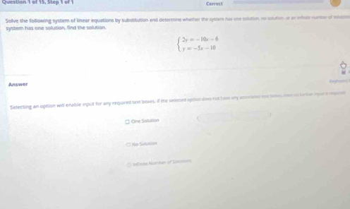 of 15, Step 1 of1 Correc
Solve the following system of linear equations by substitution and determne whether the system has one solution, so solutin or ao infrutz sunise of slsm
systern has one solution. fnd the solution.
beginarrayl 2y=-10x-6 y=-5x-10endarray.
Answer yhne 
Selecting an option will enable input for any required taxd boxes, If the seected opran does not hams any asietaned me so, men o firthe ipors repae
One Salutian
No Salullisn
C Misia Numter of Sonsse