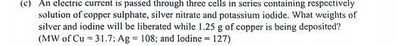 An electric current is passed through three cells in series containing respectively 
solution of copper sulphate, silver nitrate and potassium iodide. What weights of 
silver and iodine will be liberated while 1.25 g of copper is being deposited? 
(MW of Cu=31.7; Ag=108; and Iodine =127)