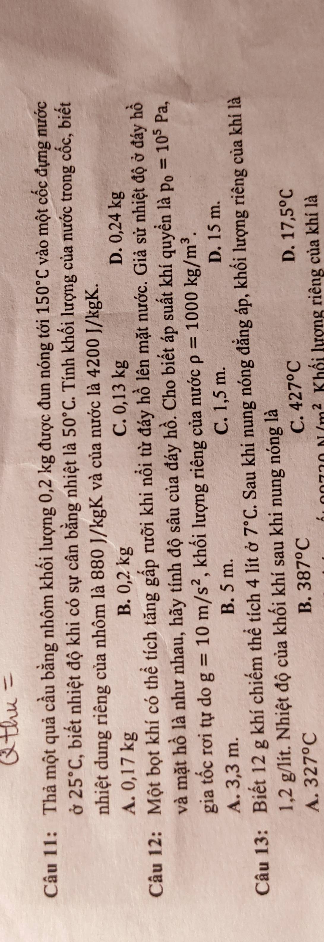 Thả một quả cầu bằng nhôm khối lượng 0,2 kg được đun nóng tới 150°C vào một cốc đựng nước
Ở 25°C , biết nhiệt độ khi có sự cân bằng nhiệt là 50°C 1. Tính khối lượng của nước trong cốc, biết
nhiệt dung riêng của nhôm là 880 J/kgK và của nước là 4200 J/kgK.
A. 0,17 kg B. 0,2 kg
C. 0,13 kg D. 0,24 kg
Câu 12: Một bọt khí có thể tích tăng gấp rưỡi khi nổi từ đáy hồ lên mặt nước. Giả sử nhiệt độ ở đáy hồ
và mặt hồ là như nhau, hãy tính độ sâu của đáy hồ. Cho biết áp suất khí quyển là p_0=10^5Pa, 
gia tốc rơi tự do g=10m/s^2 , khối lượng riêng của nước rho =1000kg/m^3.
A. 3,3 m. C. 1,5 m.
D. 15 m.
B. 5 m.
Câu 13: Biết 12 g khí chiếm thể tích 4 lít ở 7°C C. Sau khi nung nóng đẳng áp, khối lượng riêng của khí là
1, 2 g/lít. Nhiệt độ của khối khí sau khi nung nóng là
D. 17,5°C
A. 327°C
B. 387°C
C. 427°C
/m^2 Khối lượng riêng của khí là