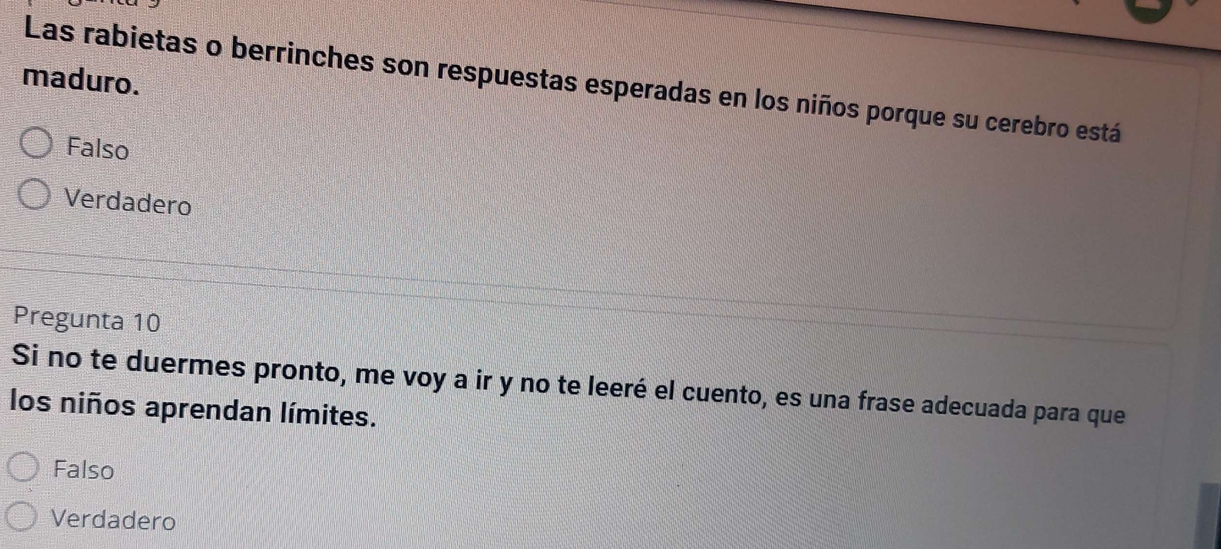 maduro.
Las rabietas o berrinches son respuestas esperadas en los niños porque su cerebro está
Falso
Verdadero
Pregunta 10
Si no te duermes pronto, me voy a ir y no te leeré el cuento, es una frase adecuada para que
los niños aprendan límites.
Falso
Verdadero