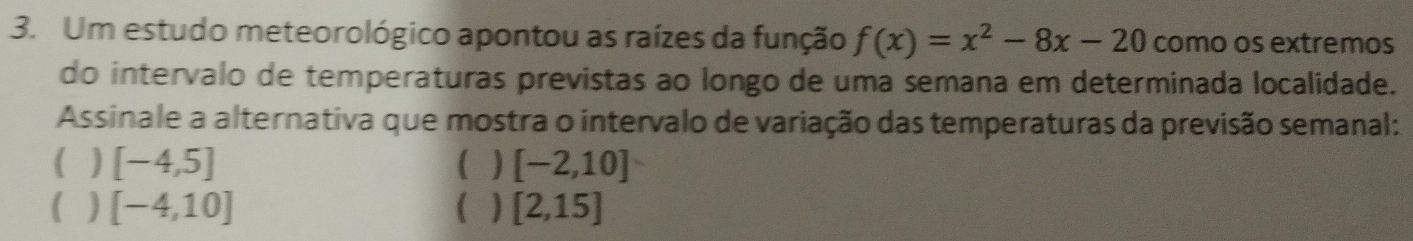 Um estudo meteorológico apontou as raízes da função f(x)=x^2-8x-20 como os extremos
do intervalo de temperaturas previstas ao longo de uma semana em determinada localidade.
Assinale a alternativa que mostra o intervalo de variação das temperaturas da previsão semanal:
] [-4,5]
[-2,10]
( [-4,10]
[2,15]