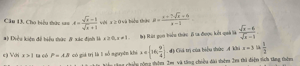 Cho biểu thức sau A= (sqrt(x)-1)/sqrt(x)+1  với x≥ 0 và biểu thức B= (x+7· sqrt(x)+6)/x-1 . 
a) Điều kiện đề biểu thức B xác định là x≥ 0, x!= 1. b) Rút gọn biểu thức B ta được kết quả là  (sqrt(x)-6)/sqrt(x)-1 . 
c) Với x>1 ta có P=A.B có giá trị là 1 số nguyên khi x∈  16; 9/4 . d) Giá trị của biểu thức A khi x=3 là  1/2 
ểu tăng chiều rộng thêm 2m và tăng chiều dài thêm 2m thì diện tích tăng thêm