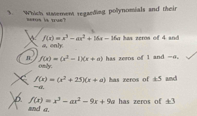 Which statement regarding polynomials and their
zeros is true?
a f(x)=x^3-ax^2+16x-16a has zeros of 4 and
a, only.
B. f(x)=(x^2-1)(x+a) has zeros of 1 and -a,
only.
C f(x)=(x^2+25)(x+a) has zeros of ± 5 and
-a.
D. f(x)=x^3-ax^2-9x+9a has zeros of ± 3
and a.