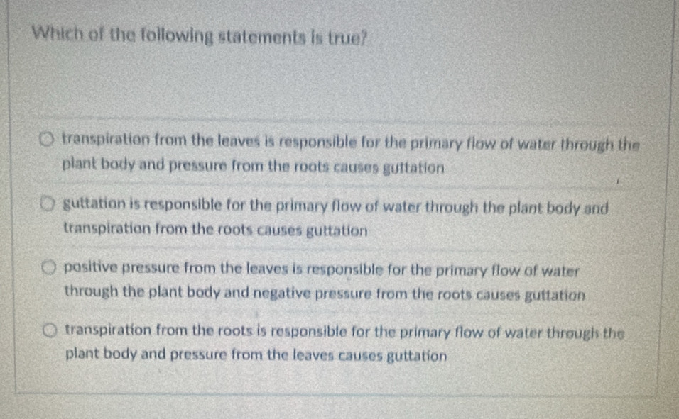 Which of the following statements is true?
transpiration from the leaves is responsible for the primary flow of water through the
plant body and pressure from the roots causes guttation
guttation is responsible for the primary flow of water through the plant body and
transpiration from the roots causes guttation
positive pressure from the leaves is responsible for the primary flow of water
through the plant body and negative pressure from the roots causes guttation
transpiration from the roots is responsible for the primary flow of water through the
plant body and pressure from the leaves causes guttation