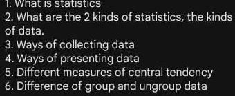 What is statistics 
2. What are the 2 kinds of statistics, the kinds 
of data. 
3. Ways of collecting data 
4. Ways of presenting data 
5. Different measures of central tendency 
6. Difference of group and ungroup data