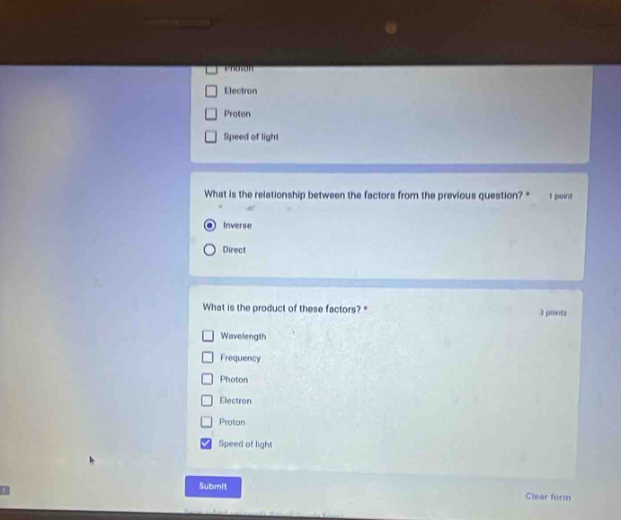 'noson
Electron
Proton
Speed of light
What is the relationship between the factors from the previous question? * 1 point
Inverse
Direct
What is the product of these factors? * 3 poinds
Wavelength
Frequency
Photon
Electron
Proton
Speed of light
Submit Clear form