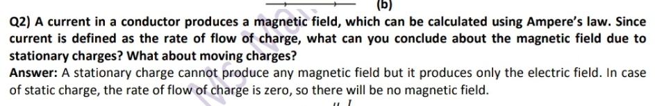 Q2) A current in a conductor produces a magnetic field, which can be calculated using Ampere's law. Since 
current is defined as the rate of flow of charge, what can you conclude about the magnetic field due to 
stationary charges? What about moving charges? 
Answer: A stationary charge cannot produce any magnetic field but it produces only the electric field. In case 
of static charge, the rate of flow of charge is zero, so there will be no magnetic field.