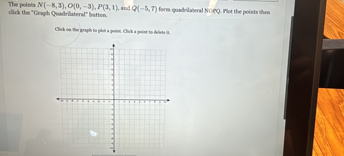 The points N(-8,3), O(0,-3), P(3,1) , and Q(-5,7) form quadrilateral NOPQ. Plot the points then 
click the "Graph Quadrilateral" button. 
Click on the graph to plot a point. Click a point to delete it.