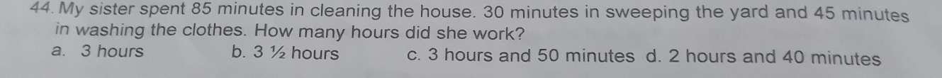 My sister spent 85 minutes in cleaning the house. 30 minutes in sweeping the yard and 45 minutes
in washing the clothes. How many hours did she work?
a. 3 hours b. 3 ½ hours c. 3 hours and 50 minutes d. 2 hours and 40 minutes