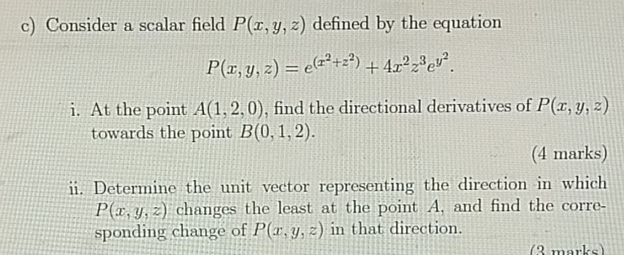 Consider a scalar field P(x,y,z) defined by the equation
P(x,y,z)=e^((x^2)+z^2)+4x^2z^3e^(y^2). 
i. At the point A(1,2,0) , find the directional derivatives of P(x,y,z)
towards the point B(0,1,2). 
(4 marks) 
ii. Determine the unit vector representing the direction in which
P(x,y,z) changes the least at the point A, and find the corre- 
sponding change of P(x,y,z) in that direction. 
(3 marks)