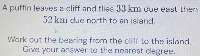 A puffin leaves a cliff and flies 33 km due east then
52 km due north to an island. 
Work out the bearing from the cliff to the island. 
Give your answer to the nearest degree.