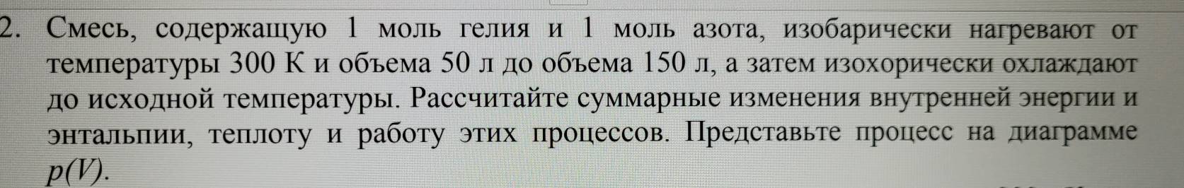 Смесь, солержашую 1 моль гелия и 1 моль азота, изобарически нагревают от 
τемпературы 300 Κ и обьема 5Ο л дο οбьема 150 л, а затем изохорически охлажлают 
до исходной температуры. Рассчитайте суммарные изменения внутренней энергии и 
энтальπии, теπлоту и работу этих процессов. Представьте процесс на диаграмме
p(V).