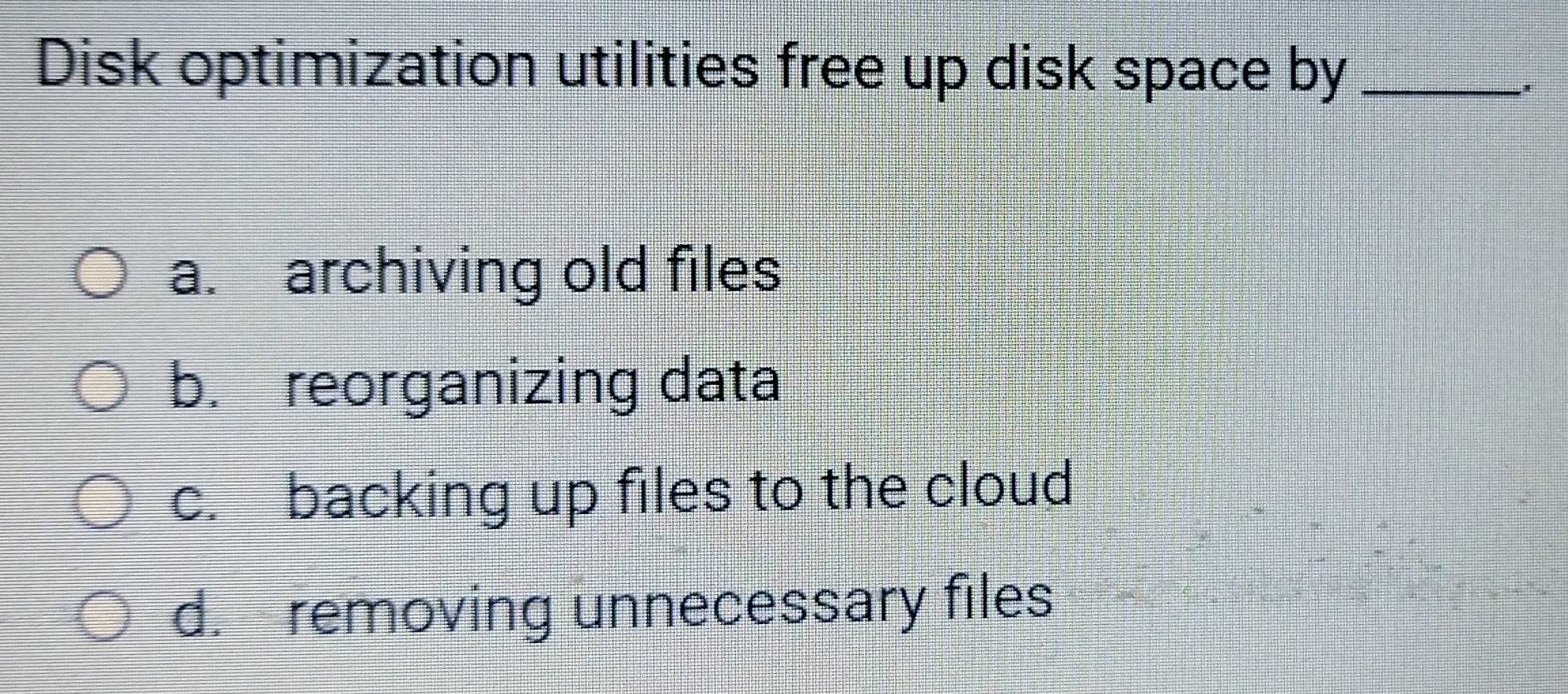 Disk optimization utilities free up disk space by_
a. archiving old files
b. reorganizing data
c. backing up files to the cloud
d. removing unnecessary files