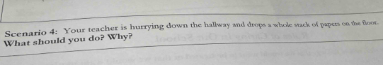 Scenario 4: Your teacher is hurrying down the hallway and drops a whole stack of papers on the floor. 
What should you do? Why?