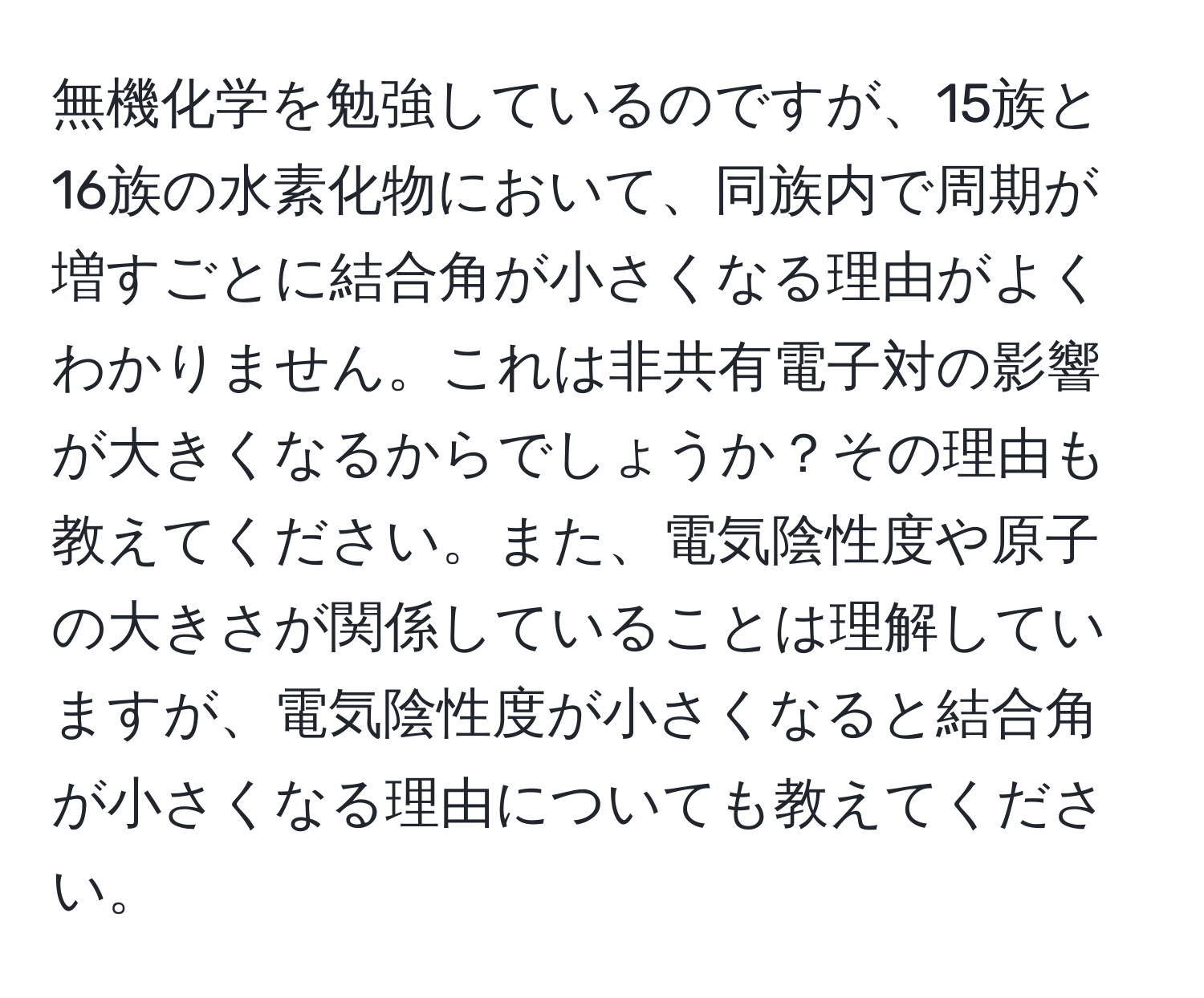 無機化学を勉強しているのですが、15族と16族の水素化物において、同族内で周期が増すごとに結合角が小さくなる理由がよくわかりません。これは非共有電子対の影響が大きくなるからでしょうか？その理由も教えてください。また、電気陰性度や原子の大きさが関係していることは理解していますが、電気陰性度が小さくなると結合角が小さくなる理由についても教えてください。