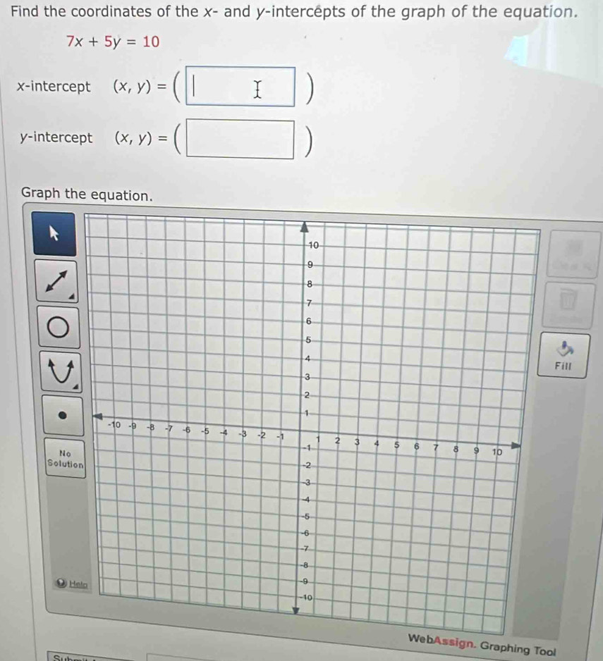 Find the coordinates of the x - and y-intercepts of the graph of the equation.
7x+5y=10
x-intercept (x,y)=
I 
y-intercept (x,y)=(□ | □ 
Graph the equation. 
Fill 
No 
Solution 
H 
WebAssign. Graphing Tool