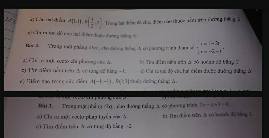 Cho hai điểm A(1;1), B( 1/2 ;2) - Trong hai điểm đã cho, điểm nào thuộc nằm trên đường thắng A.
e) Chỉ ra tọa độ của hai điểm thuộc đường thắng A.
Bài 4. Trong mặt phẳng Oxy , cho đường thẳng Δ có phương trình tham số beginarrayl x=1-2t y=-2+tendarray.. 
a) Chỉ ra một vectơ chỉ phương của Δ. b) Tìm điểm nằm trên Δ có hoành độ bằng 2.
c) Tìm điểm nằm trên Δ có tung độ bằng −1. d) Chỉ ra tọa độ của hai điểm thuộc đường thẳng A.
e) Điểm nào trong các điểm A(-1;-1), B(1;3) thuộc đường thắng A.
e e t e m h ường c ủ 2 
Bài 3. Trong mặt phẳng Oxy , cho đường thẳng Δ có phương trình 2x-y+1=0. 
a) Chi ra một vectơ pháp tuyến của Δ. b) Tìm điểm trên Δ có hoành độ bằng 1.
c) Tìm điểm trên Δ có tung độ bằng -2.