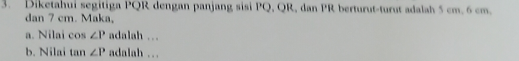 Diketahui segitiga PQR dengan panjang sisi PQ, QR, dan PR berturut-turut adalah 5 cm. 6 cm. 
dan 7 cm. Maka, 
a. Nilai cos ∠ P adalah ... 
b. Nilai ty 1 ∠ P adalah ...