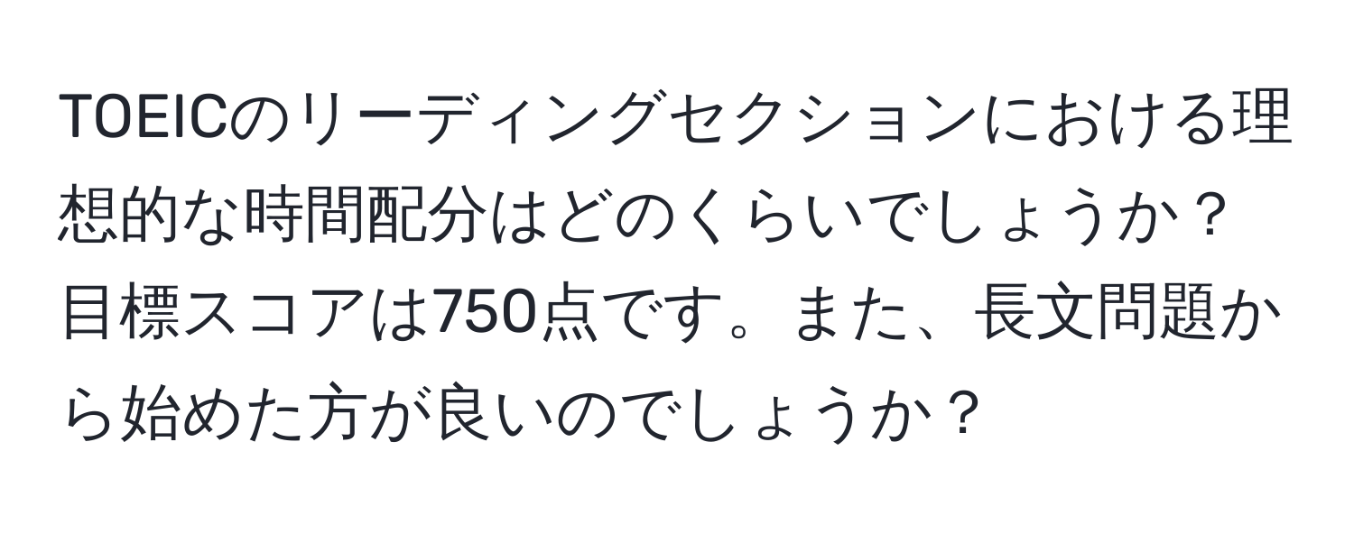 TOEICのリーディングセクションにおける理想的な時間配分はどのくらいでしょうか？目標スコアは750点です。また、長文問題から始めた方が良いのでしょうか？