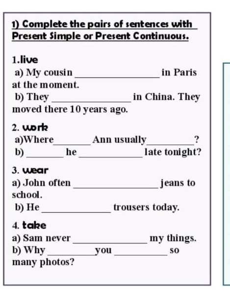 Complete the pairs of sentences with 
Present Simple or Present Continuous. 
1.live 
a) My cousin _in Paris 
at the moment. 
b) They _in China. They 
moved there 10 years ago. 
2. work 
a)Where_ Ann usually_ ? 
b) _he_ late tonight? 
3. wear 
a) John often _jeans to 
school. 
b) He _trousers today. 
4. take 
a) Sam never_ my things. 
b) Why_ you _so 
many photos?