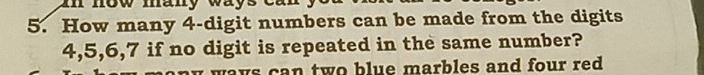 now many way s e 
5. How many 4 -digit numbers can be made from the digits
4, 5, 6, 7 if no digit is repeated in the same number? 
w ways can two blue marbles and four red .