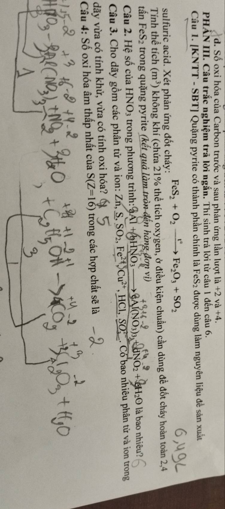 d. Số oxi hóa của Carbon trước và sau phản ứng lần lượt la+2va+4. 
PHẢN III. Câu trắc nghiệm trả lời ngắn. Thí sinh trả lời từ câu 1 đến câu 6.
Câu 1. [KNTT - SBT] Quặng pyrite có thành phần chính là FeS_2 được dùng làm nguyên liệu đề sdot anxuhat at
FeS_2+O_2xrightarrow t°Fe_2O_3+SO_2
sulfuric acid. Xét phản ứng đốt cháy:
Tính thể tích (m^3) không khí (chứa 21% thể tích oxygen, ở điều kiện chuẩn) cần dùng đề đốt cháy hoàn toàn 2,4
tấn FeS_2 trong quặng pyrite (kết quả làm tròn đến hàng đơn vị)
Câu 2. Hệ số của HNO_3 trong phương trình: aAl+bHNO_3to eAl(NO_3)_3+dNO_2+eH_2O là bao nhiêu?
Câu 3. Cho dãy gồm các phân tử và ion: 1 Zn, S, SO_2, Fe^(2+), Cu^(2+), HCl, SO_2^(2-). . Có bao nhiêu phân tử và ion trong
dãy vừa có tính khử, vừa có tính oxi hóa?
Câu 4: Số oxi hóa âm thấp nhất của S(Z=16) trong các hợp chất sẽ là